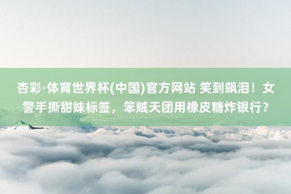 杏彩·体育世界杯(中国)官方网站 笑到飙泪!女警手撕甜妹标签,笨贼天团用橡皮糖炸银行?