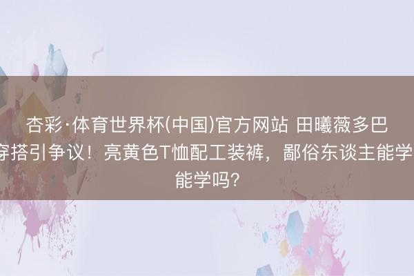 杏彩·体育世界杯(中国)官方网站 田曦薇多巴胺穿搭引争议！亮黄色T恤配工装裤，鄙俗东谈主能学吗？