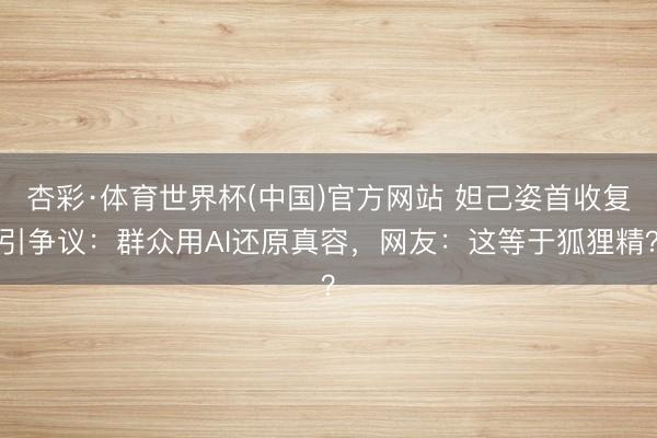 杏彩·体育世界杯(中国)官方网站 妲己姿首收复引争议:群众用AI还原真容,网友:这等于狐狸精?