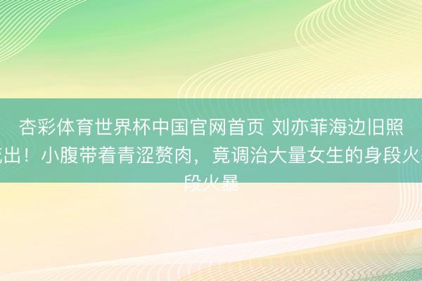 杏彩体育世界杯中国官网首页 刘亦菲海边旧照流出！小腹带着青涩赘肉，竟调治大量女生的身段火暴
