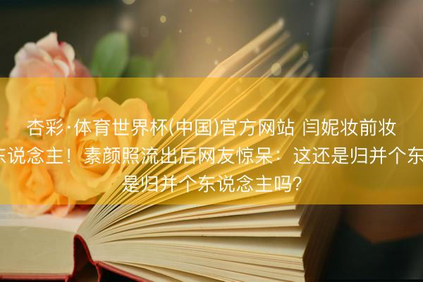 杏彩·体育世界杯(中国)官方网站 闫妮妆前妆后判若两东说念主!素颜照流出后网友惊呆:这还是归并个东说念主吗?