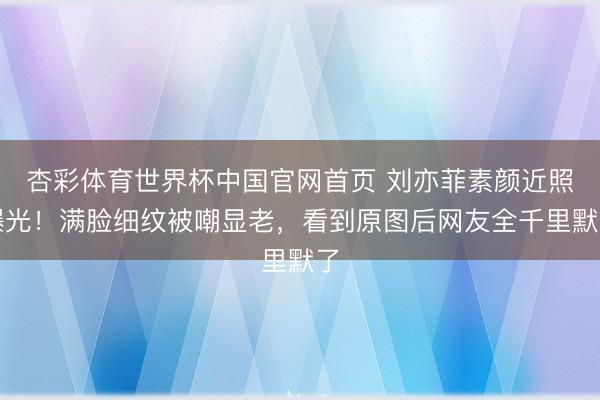杏彩体育世界杯中国官网首页 刘亦菲素颜近照曝光！满脸细纹被嘲显老，看到原图后网友全千里默了