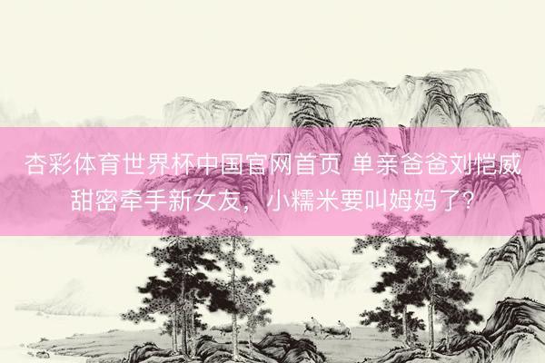 杏彩体育世界杯中国官网首页 单亲爸爸刘恺威甜密牵手新女友，小糯米要叫姆妈了？