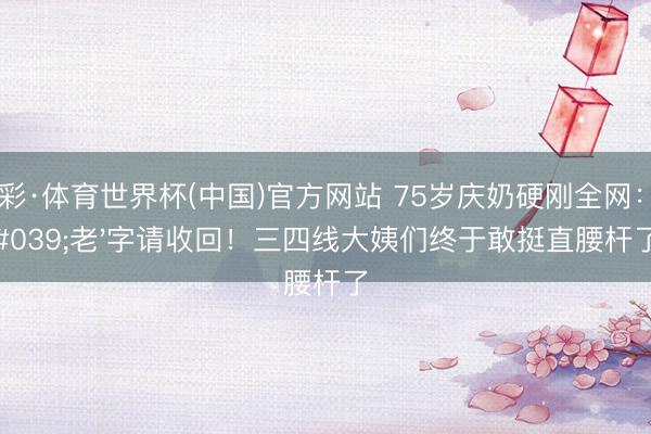 杏彩·体育世界杯(中国)官方网站 75岁庆奶硬刚全网:'老'字请收回!三四线大姨们终于敢挺直腰杆了