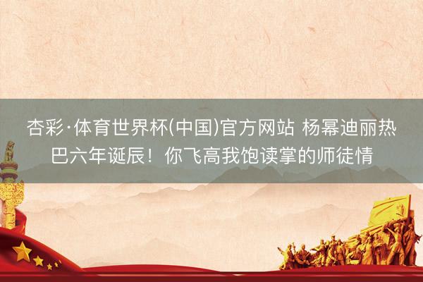杏彩·体育世界杯(中国)官方网站 杨幂迪丽热巴六年诞辰!你飞高我饱读掌的师徒情