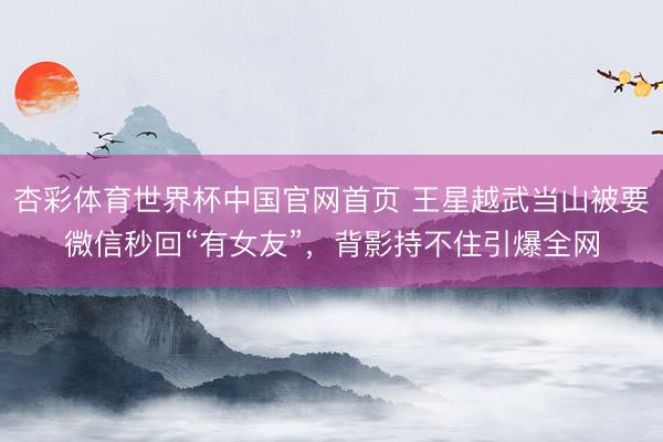 杏彩体育世界杯中国官网首页 王星越武当山被要微信秒回“有女友”,背影持不住引爆全网