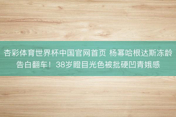 杏彩体育世界杯中国官网首页 杨幂哈根达斯冻龄告白翻车!38岁瞪目光色被批硬凹青娥感