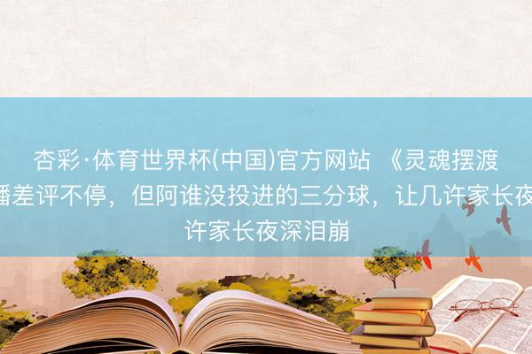 杏彩·体育世界杯(中国)官方网站 《灵魂摆渡5》开播差评不停,但阿谁没投进的三分球,让几许家长夜深泪崩
