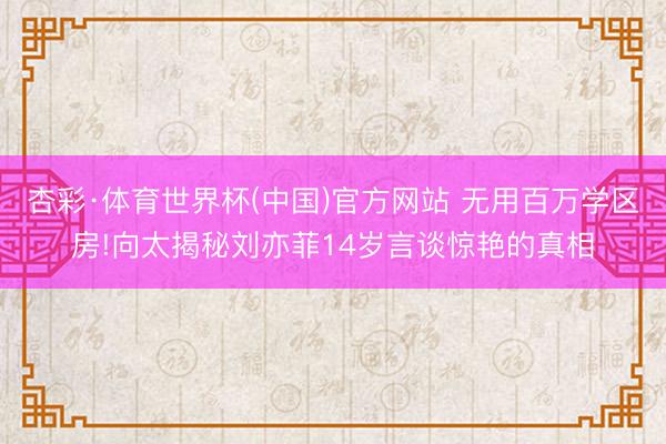 杏彩·体育世界杯(中国)官方网站 无用百万学区房!向太揭秘刘亦菲14岁言谈惊艳的真相