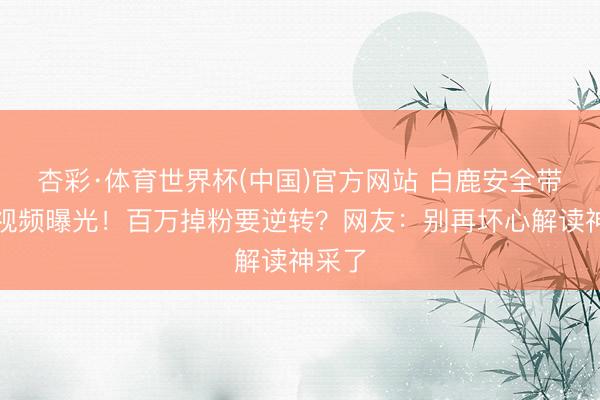 杏彩·体育世界杯(中国)官方网站 白鹿安全带教导视频曝光!百万掉粉要逆转?网友:别再坏心解读神采了