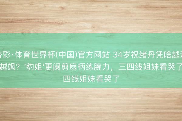 杏彩·体育世界杯(中国)官方网站 34岁祝绪丹凭啥越活越飒？'豹姐'更阑剪扇柄练腕力，三四线姐妹看哭了