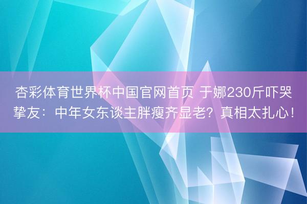 杏彩体育世界杯中国官网首页 于娜230斤吓哭挚友:中年女东谈主胖瘦齐显老?真相太扎心!