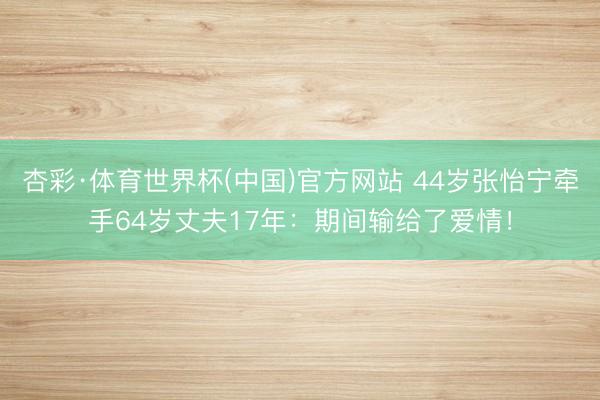 杏彩·体育世界杯(中国)官方网站 44岁张怡宁牵手64岁丈夫17年：期间输给了爱情！