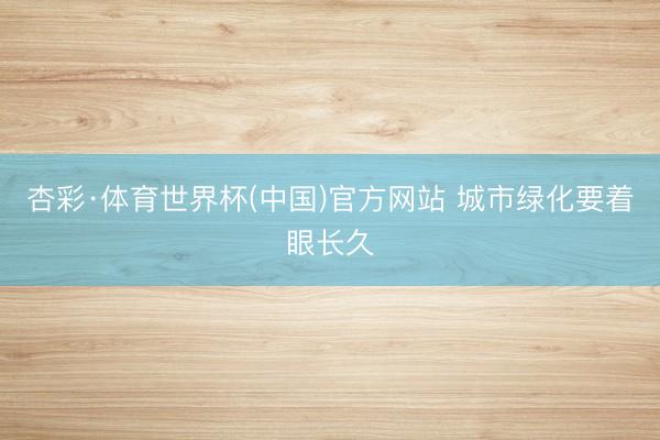 杏彩·体育世界杯(中国)官方网站 城市绿化要着眼长久