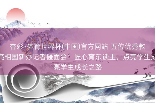 杏彩·体育世界杯(中国)官方网站 五位优秀教师代表亮相国新办记者碰面会:匠心育东谈主,点亮学生成长之路