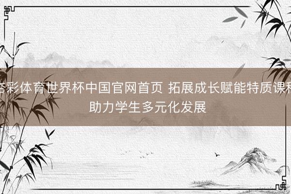 杏彩体育世界杯中国官网首页 拓展成长赋能特质课程 助力学生多元化发展