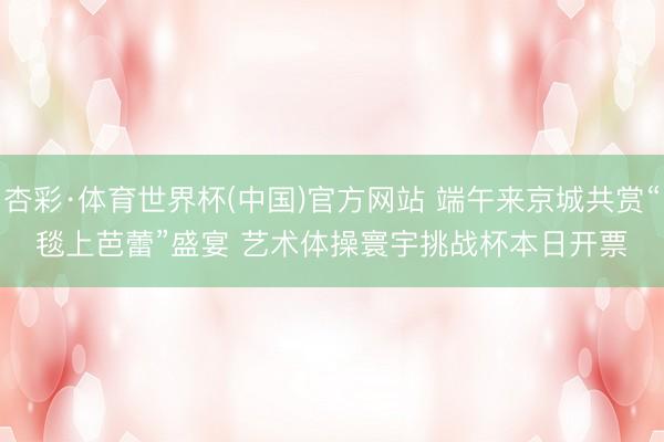 杏彩·体育世界杯(中国)官方网站 端午来京城共赏“毯上芭蕾”盛宴 艺术体操寰宇挑战杯本日开票