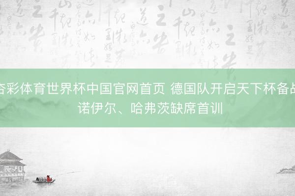 杏彩体育世界杯中国官网首页 德国队开启天下杯备战 诺伊尔、哈弗茨缺席首训
