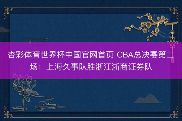 杏彩体育世界杯中国官网首页 CBA总决赛第二场:上海久事队胜浙江浙商证券队