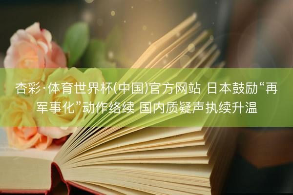 杏彩·体育世界杯(中国)官方网站 日本鼓励“再军事化”动作络续 国内质疑声执续升温