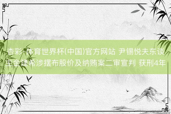 杏彩·体育世界杯(中国)官方网站 尹锡悦夫东谈主金建希涉摆布股价及纳贿案二审宣判 获刑4年