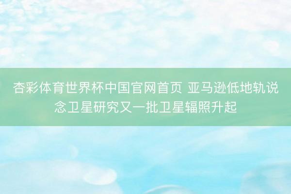 杏彩体育世界杯中国官网首页 亚马逊低地轨说念卫星研究又一批卫星辐照升起