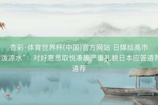 杏彩·体育世界杯(中国)官方网站 日媒给高市“泼凉水”:对好意思取悦凑趣严重礼貌日本应答遴荐