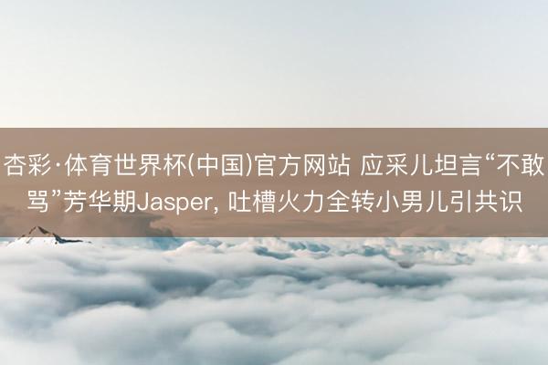 杏彩·体育世界杯(中国)官方网站 应采儿坦言“不敢骂”芳华期Jasper， 吐槽火力全转小男儿引共识