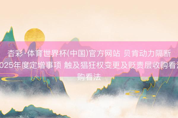杏彩·体育世界杯(中国)官方网站 贝肯动力隔断2025年度定增事项 触及猖狂权变更及贬责层收购看法