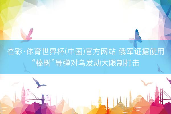杏彩·体育世界杯(中国)官方网站 俄军证据使用“榛树”导弹对乌发动大限制打击