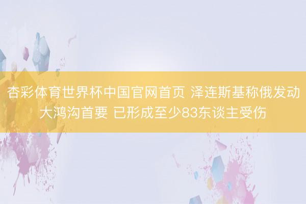 杏彩体育世界杯中国官网首页 泽连斯基称俄发动大鸿沟首要 已形成至少83东谈主受伤