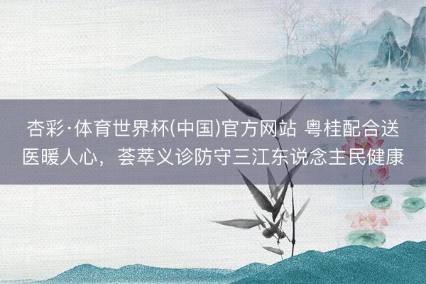 杏彩·体育世界杯(中国)官方网站 粤桂配合送医暖人心，荟萃义诊防守三江东说念主民健康