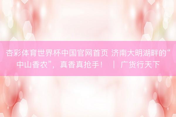 杏彩体育世界杯中国官网首页 济南大明湖畔的“中山香农”，真香真抢手！ ｜ 广货行天下