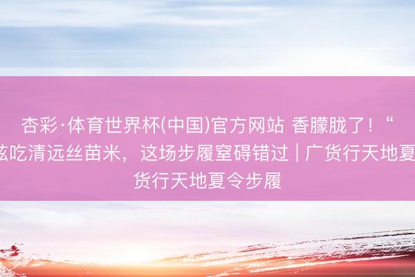 杏彩·体育世界杯(中国)官方网站 香朦胧了！“状况”炫吃清远丝苗米，这场步履窒碍错过 | 广货行天地夏令步履