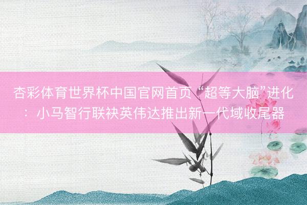 杏彩体育世界杯中国官网首页 “超等大脑”进化:小马智行联袂英伟达推出新一代域收尾器