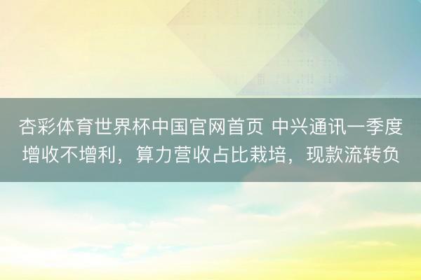 杏彩体育世界杯中国官网首页 中兴通讯一季度增收不增利,算力营收占比栽培,现款流转负