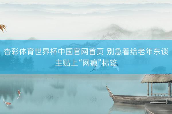 杏彩体育世界杯中国官网首页 别急着给老年东谈主贴上“网瘾”标签