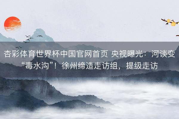 杏彩体育世界杯中国官网首页 央视曝光：河谈变“毒水沟”！徐州缔造走访组，提级走访