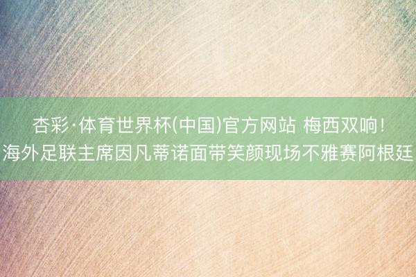 杏彩·体育世界杯(中国)官方网站 梅西双响！海外足联主席因凡蒂诺面带笑颜现场不雅赛阿根廷