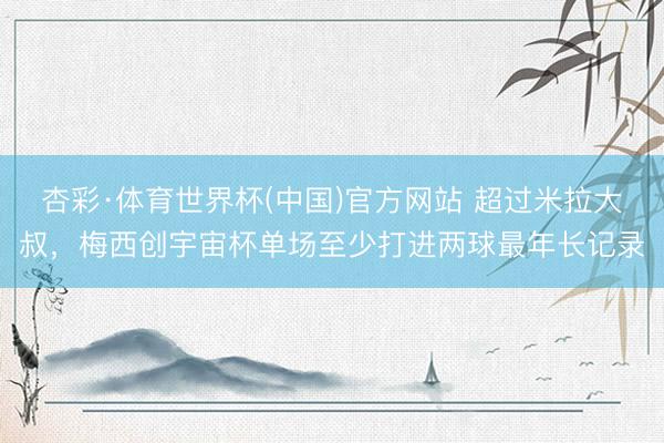 杏彩·体育世界杯(中国)官方网站 超过米拉大叔,梅西创宇宙杯单场至少打进两球最年长记录