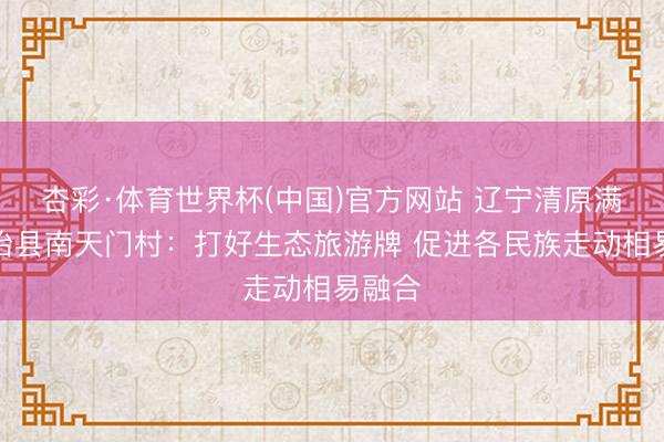 杏彩·体育世界杯(中国)官方网站 辽宁清原满族自治县南天门村:打好生态旅游牌 促进各民族走动相易融合