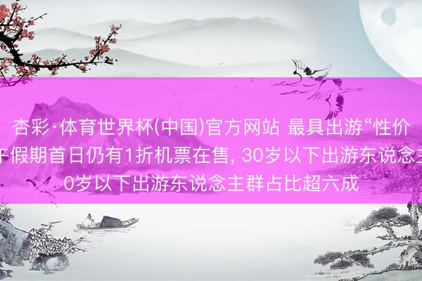 杏彩·体育世界杯(中国)官方网站 最具出游“性价比”的节日: 端午假期首日仍有1折机票在售, 30岁以下出游东说念主群占比超六成