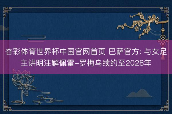 杏彩体育世界杯中国官网首页 巴萨官方: 与女足主讲明注解佩雷-罗梅乌续约至2028年