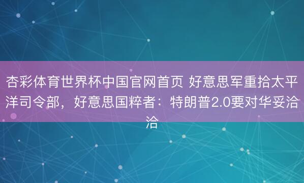 杏彩体育世界杯中国官网首页 好意思军重拾太平洋司令部，好意思国粹者：特朗普2.0要对华妥洽
