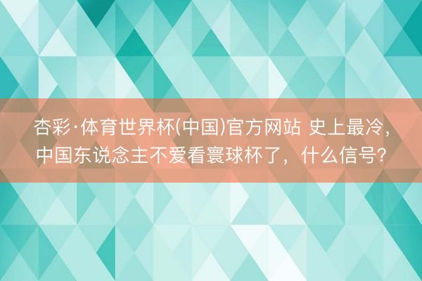 杏彩·体育世界杯(中国)官方网站 史上最冷,中国东说念主不爱看寰球杯了,什么信号?