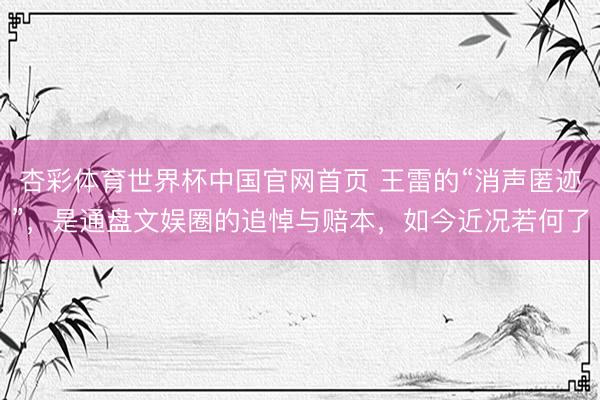 杏彩体育世界杯中国官网首页 王雷的“消声匿迹”，是通盘文娱圈的追悼与赔本，如今近况若何了