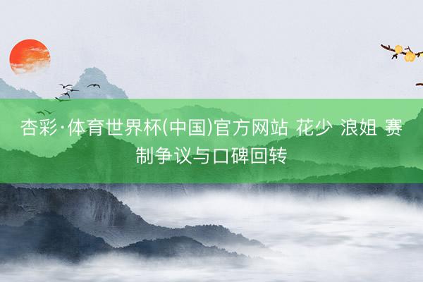 杏彩·体育世界杯(中国)官方网站 花少 浪姐 赛制争议与口碑回转
