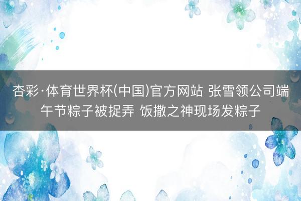 杏彩·体育世界杯(中国)官方网站 张雪领公司端午节粽子被捉弄 饭撒之神现场发粽子