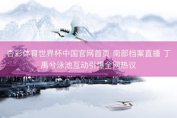 杏彩体育世界杯中国官网首页 南部档案直播 丁禹兮泳池互动引爆全网热议