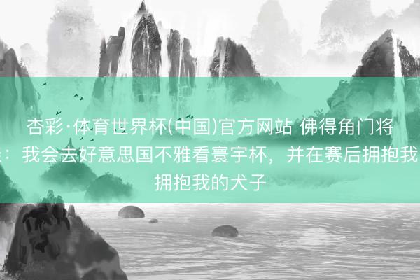 杏彩·体育世界杯(中国)官方网站 佛得角门将的母亲:我会去好意思国不雅看寰宇杯,并在赛后拥抱我的犬子